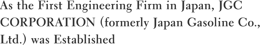 As the First Engineering Firm in Japan, JGC CORPORATION (formerly Japan Gasoline Co., Ltd.) was Established