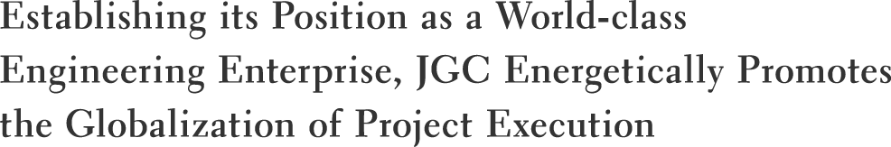 Establishing its Position as a World-class Engineering Enterprise, JGC Energetically Promotes the Globalization of Project Execution