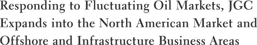 Responding to Fluctuating Oil Markets, JGC Expands into the North American Market and Offshore and Infrastructure Business Areas