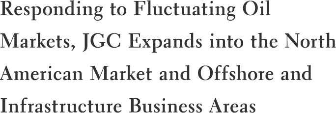 Responding to Fluctuating Oil Markets, JGC Expands into the North American Market and Offshore and Infrastructure Business Areas