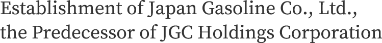 Establishment of Japan Gasoline Co., Ltd., the Predecessor of JGC Holdings Corporation
