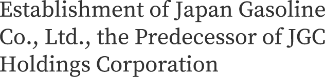 Establishment of Japan Gasoline Co., Ltd., the Predecessor of JGC Holdings Corporation