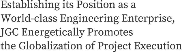 Establishing its Position as a World-class Engineering Enterprise, JGC Energetically Promotes the Globalization of Project Execution