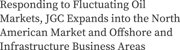 Responding to Fluctuating Oil Markets, JGC Expands into the North American Market and Offshore and Infrastructure Business Areas