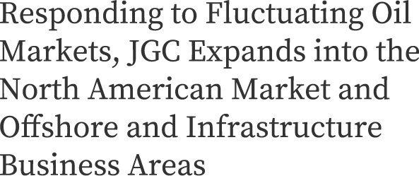 Responding to Fluctuating Oil Markets, JGC Expands into the North American Market and Offshore and Infrastructure Business Areas