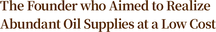 The Founder who Aimed to Realize Abundant Oil Supplies at a Low Cost