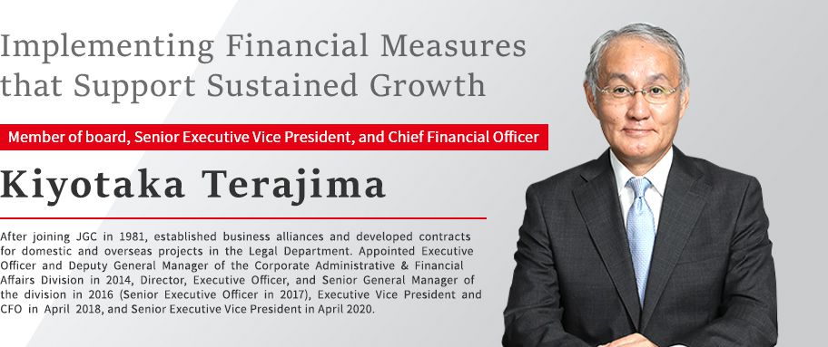 Implementing Financial Measures that Support Sustained Growth Member of board, Senior Executive Vice President, and Chief Financial Officer Kiyotaka Terajima After joining JGC in 1981, established business alliances and developed contracts for domestic and overseas projects in the Legal Department. Appointed Executive Officer and Deputy General Manager of the Corporate Administrative & Financial Affairs Division in 2014, Director, Executive Officer, and Senior General Manager of the division in 2016 (Senior Executive Officer in 2017), Executive Vice President and CFO in April 2018, and Senior Executive Vice President in April 2020.