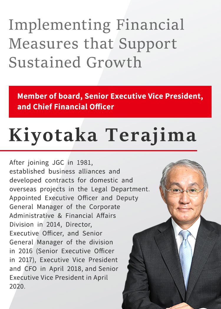 Implementing Financial Measures that Support Sustained Growth Member of board, Senior Executive Vice President, and Chief Financial Officer Kiyotaka Terajima After joining JGC in 1981, established business alliances and developed contracts for domestic and overseas projects in the Legal Department. Appointed Executive Officer and Deputy General Manager of the Corporate Administrative & Financial Affairs Division in 2014, Director, Executive Officer, and Senior General Manager of the division in 2016 (Senior Executive Officer in 2017), Executive Vice President and CFO in April 2018, and Senior Executive Vice President in April 2020.