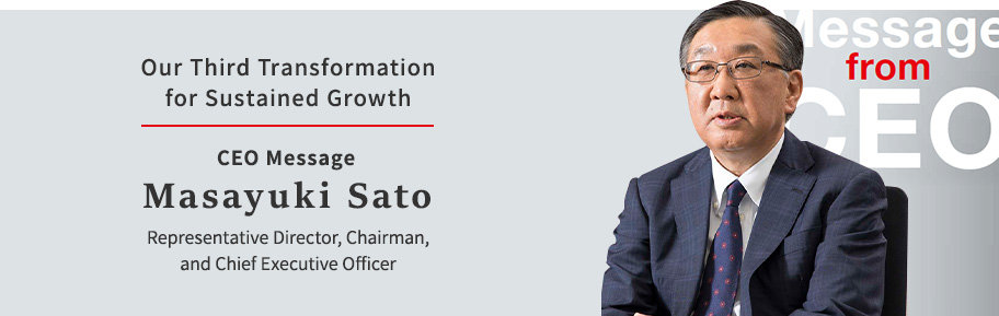 Our Third Transformation for Sustained Growth CEO Message Masayuki Sato Representative Director, Chairman, and Chief Executive Officer