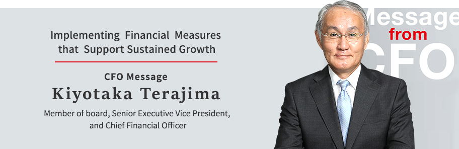 Implementing Financial Measures that Support Sustained Growth CFO Message Kiyotaka Terajima Member of board, Senior Executive Vice President, and Chief Financial Officer