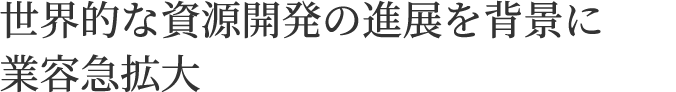 世界的な資源開発の進展を背景に業容急拡大
