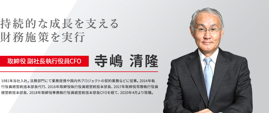 持続的な成長を支える財務施策を実行 取締役 副社長執行役員CFO 寺嶋 清隆 1981年当社入社。法務部門にて業務提携や国内外プロジェクトの契約業務などに従事。2014年執行役員経営統括本部長代行、2016年取締役執行役員経営統括本部長、2017年取締役常務執行役員経営統括本部長、2018年取締役専務執行役員経営統括本部長CFOを経て、2020年4月より現職。