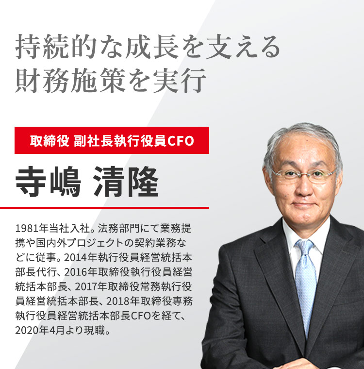 持続的な成長を支える財務施策を実行 取締役 副社長執行役員CFO 寺嶋 清隆 1981年当社入社。法務部門にて業務提携や国内外プロジェクトの契約業務などに従事。2014年執行役員経営統括本部長代行、2016年取締役執行役員経営統括本部長、2017年取締役常務執行役員経営統括本部長、2018年取締役専務執行役員経営統括本部長CFOを経て、2020年4月より現職。